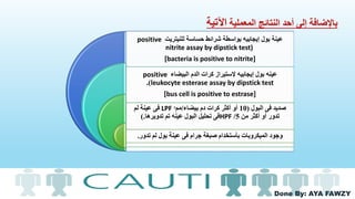 Done By: AYA FAWZY
‫المعملية‬ ‫النتائج‬ ‫أحد‬ ‫إلى‬ ‫باإلضافة‬‫اآلتية‬
‫للنيتريت‬ ‫حساسة‬ ‫شرائط‬ ‫بواسطة‬ ‫إيجابيه‬ ‫بول‬ ‫عينة‬positive
nitrite assay by dipstick test)
[bacteria is positive to nitrite]
‫البيضاء‬ ‫الدم‬ ‫كرات‬ ‫إلستيراز‬ ‫إيجابيه‬ ‫بول‬ ‫عينه‬positive
leukocyte esterase assay by dipstick test.)
[bus cell is positive to estrase]
‫البول‬ ‫فى‬ ‫صديد‬(10‫بيضاء‬ ‫دم‬ ‫كرات‬ ‫أكثر‬ ‫أو‬/‫مم‬ᶟLPF‫لم‬ ‫عينة‬ ‫فى‬
‫من‬ ‫أكثر‬ ‫أو‬ ‫تدور‬5/HPF‫تدويرها‬ ‫تم‬ ‫عينه‬ ‫البول‬ ‫تحليل‬ ‫فى‬).
‫تدور‬ ‫لم‬ ‫بول‬ ‫عينة‬ ‫فى‬ ‫جرام‬ ‫صبغة‬ ‫بأستخدام‬ ‫الميكروبات‬ ‫وجود‬.
 