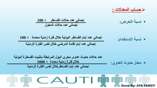 Done By: AYA FAWZY
‫المعدالت‬ ‫حساب‬:
‫نسبة‬‫التعرض‬:
‫اإلستخدام‬ ‫نسبة‬:
‫حدوث‬ ‫معدل‬‫العدوي‬:
‫القساطر‬ ‫حاالت‬ ‫عدد‬ ‫إجمالي‬×100
‫الدخول‬ ‫حاالت‬ ‫عدد‬ ‫إجمالي‬
‫محددة‬ ‫زمنية‬ ‫فترة‬ ‫خالل‬ ‫البولية‬ ‫القساطر‬ ‫أيام‬ ‫عدد‬ ‫إجمالي‬×100
‫الزمنية‬ ‫الفترة‬ ‫نفس‬ ‫خالل‬ ‫المرضي‬ ‫إقامة‬ ‫أيام‬ ‫عدد‬ ‫إجمالي‬
‫ال‬ ‫القسطرة‬ ‫بتثبيت‬ ‫المرتبطة‬ ‫البول‬ ‫مجري‬ ‫عدوى‬ ‫حدوث‬ ‫حاالت‬ ‫عدد‬‫بولية‬
‫محددة‬ ‫زمنية‬ ‫فترة‬ ‫خالل‬×1000
‫الزمنية‬ ‫الفترة‬ ‫نفس‬ ‫القساطرخالل‬ ‫أيام‬ ‫عدد‬ ‫إجمالي‬
 