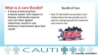 Done By: AYA FAWZY
What is A care Bundle?
• A Group of best practices
evidence based with respect to
disease, individually improve
care, but when applied
collectively results in sub
stationary improvement (give best
result)
 