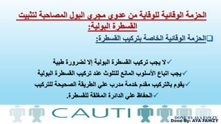 Done By: AYA FAWZY
‫لتثبيت‬ ‫المصاحبة‬ ‫البول‬ ‫مجري‬ ‫عدوي‬ ‫من‬ ‫للوقاية‬ ‫الوقائية‬ ‫الحزمة‬
‫البولية‬ ‫القسطرة‬:
‫القسطرة‬ ‫بتركيب‬ ‫الخاصة‬ ‫الوقائية‬ ‫الحزمة‬:
‫طبية‬ ‫لضرورة‬ ‫إال‬ ‫البولية‬ ‫القسطرة‬ ‫تركيب‬ ‫يجب‬ ‫ال‬
‫البولية‬ ‫القسطرة‬ ‫تركيب‬ ‫عند‬ ‫للتلوث‬ ‫المانع‬ ‫األسلوب‬ ‫اتباع‬ ‫يجب‬
‫للتركيب‬ ‫الصحيحة‬ ‫الطريقة‬ ‫علي‬ ‫مدرب‬ ‫خدمة‬ ‫مقدم‬ ‫بالتركيب‬ ‫يقوم‬
‫للقسطرة‬ ‫المغلقة‬ ‫الدائرة‬ ‫علي‬ ‫الحفاظ‬.
DONE BY AYA FAWZY
 