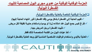 Done By: AYA FAWZY
‫البولية‬ ‫بالقسطرة‬ ‫بالعناية‬ ‫الخاصة‬ ‫الوقائية‬ ‫الحزمة‬:
‫يومي‬ ‫بشكل‬ ‫القسطرة‬ ‫إلي‬ ‫الحاجة‬ ‫تقييم‬(‫إليها‬ ‫الحاجة‬ ‫انتهاء‬ ‫فور‬ ‫القسطرة‬ ‫فك‬)
‫ل‬ ‫امتالءه‬ ‫عند‬ ‫البول‬ ‫جمع‬ ‫كيس‬ ‫إفراغ‬¾‫مريض‬ ‫لكل‬ ‫نظيفة‬ ‫حاوية‬ ‫واستخدام‬ ‫يوميا‬ ‫أو‬.
‫جيدا‬ ‫المريض‬ ‫برجل‬ ‫القسطرة‬ ‫تثبيت‬.
‫فقط‬ ‫لذلك‬ ‫المخصصة‬ ‫الفتحة‬ ‫من‬ ‫البول‬ ‫عينات‬ ‫أخذ‬.
‫بالق‬ ‫العناية‬ ‫وبعد‬ ‫قبل‬ ‫المناسبة‬ ‫الشخصية‬ ‫الواقيات‬ ‫واستخدام‬ ‫باأليدي‬ ‫العناية‬‫البولية‬ ‫سطرة‬.
DONE BY AYA FAWZY
‫لتثبيت‬ ‫المصاحبة‬ ‫البول‬ ‫مجري‬ ‫عدوي‬ ‫من‬ ‫للوقاية‬ ‫الوقائية‬ ‫الحزمة‬
‫البولية‬ ‫القسطرة‬:
 