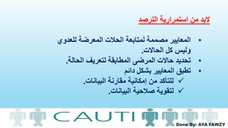 Done By: AYA FAWZY
‫استمرارية‬ ‫من‬ ‫البد‬‫الترصد‬
•‫للعدوي‬ ‫المعرضة‬ ‫الحالت‬ ‫لمتابعة‬ ‫مصممة‬ ‫المعايير‬
‫الحاالت‬ ‫كل‬ ‫وليس‬.
•‫الحالة‬ ‫لتعريف‬ ‫المطابقة‬ ‫المرضى‬ ‫حاالت‬ ‫تحديد‬.
•‫دائم‬ ‫بشكل‬ ‫المعايير‬ ‫تطبق‬
‫للتأكد‬‫مقارنة‬ ‫إمكانية‬ ‫من‬‫البيانات‬.
‫لتقوية‬‫البيانات‬ ‫صالحية‬.
 