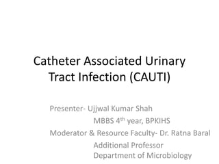 Catheter Associated Urinary
Tract Infection (CAUTI)
Presenter- Ujjwal Kumar Shah
MBBS 4th year, BPKIHS
Moderator & Resource Faculty- Dr. Ratna Baral
Additional Professor
Department of Microbiology
 