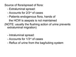 Source of flora/spread of flora:
- Extraluminal spread:
- Accounts for 2/3rd
of cases
- Patients endogenous flora, hands of
the HCW is asepsis is not maintained
(NOTE: usually the flushing action of urine prevents
extraluminal migration)
- Intraluminal spread:
- Accounts for 1/3rd
of cases
- Reflux of urine from the bag/tubing system
 
