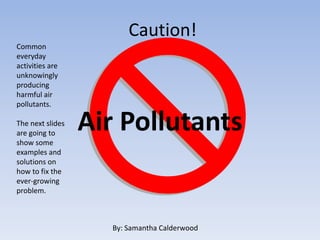 Caution!
Common
everyday
activities are
unknowingly
producing
harmful air
pollutants.

The next slides
are going to
                  Air Pollutants
show some
examples and
solutions on
how to fix the
ever-growing
problem.



                    By: Samantha Calderwood
 