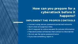 How can you prepare for a
cyberattack before it
happens?
IMPLEMENT THE PROPER CONTROLS
Connect using secure, password-protected networks
Don't click on suspcious links
Don't respond to online requests for private information
Password protect all devices that connect to the internet
Do not use the same password twice
If you see something, report it.
 