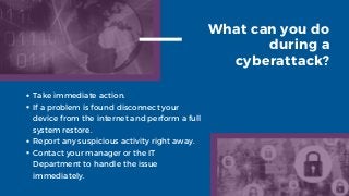 What can you do
during a
cyberattack?
Take immediate action.
If a problem is found disconnect your
device from the internet and perform a full
system restore.
Report any suspicious activity right away.
Contact your manager or the IT
Department to handle the issue
immediately.
 