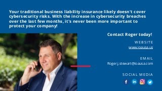 Your traditional business liability insurance likely doesn't cover
cybersecurity risks. With the increase in cybersecurity breaches
over the last few months, it's never been more important to
protect your company!
www.ioausa.us
WEBSITE
Roger.j.stewart@ioausa.com
EMAIL
SOCIAL MEDIA
Contact Roger today!
 
