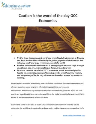 1 www.arabbusinessreview.com 
Caution is the word of the day GCC 
Economies 
 We live in an interconnected world and geopolitical developments in Ukraine 
and Syria are bound to add volatility in global geopolitical environment and 
influence small and large economies around the world. 
 Further, the economic environment is undergoing an unusual shift, through 
unorthodox and new policy making in Japan, US and Europe. 
 In such a situation small sized GCC economies, which are also dependent 
heavily on commodity prices and transit of goods, should exercise caution, 
and not get swayed by the rosy pictures stock markets around the world are 
painting. 
Recent events in Ukraine and the long term unresolved situation in Syria have been the source 
of many questions about long term effects to the geopolitical and economic 
environment. Needless to say we live in a very interconnected and globalized world and such 
events are bound to add to an increasing volatility in the global geopolitical environment that is 
bound to influence economies around the world. 
Such events come on the back of a very unusual economic environment whereby we are 
witnessing the unfolding of unorthodox and new policy making: Japan’s monetary policy, Fed’s 
 
