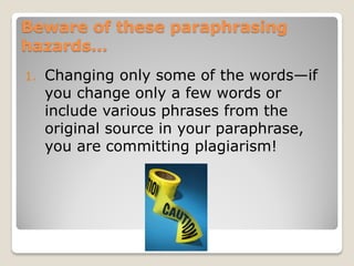 Beware of these paraphrasing
hazards…
1.   Changing only some of the words—if
     you change only a few words or
     include various phrases from the
     original source in your paraphrase,
     you are committing plagiarism!
 