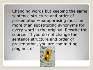 2.   Changing words but keeping the same
     sentence structure and order of
     presentation—paraphrasing must be
     more than substituting synonyms for
     every word in the original. Rewrite the
     source. If you do not change the
     sentence structure and order of
     presentation, you are committing
     plagiarism!
 