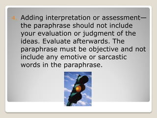 4.   Adding interpretation or assessment—
     the paraphrase should not include
     your evaluation or judgment of the
     ideas. Evaluate afterwards. The
     paraphrase must be objective and not
     include any emotive or sarcastic
     words in the paraphrase.
 