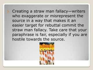 5.   Creating a straw man fallacy—writers
     who exaggerate or misrepresent the
     source in a way that makes it an
     easier target for rebuttal commit the
     straw man fallacy. Take care that your
     paraphrase is fair, especially if you are
     hostile towards the source.
 