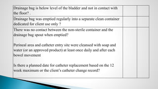 Drainage bag is below level of the bladder and not in contact with
the floor? .
Drainage bag was emptied regularly into a separate clean container
dedicated for client use only ?
There was no contact between the non-sterile container and the
drainage bag spout when emptied?
Perineal area and catheter entry site were cleansed with soap and
water (or an approved product) at least once daily and after each
bowel movement
Is there a planned date for catheter replacement based on the 12
week maximum or the client’s catheter change record?
 