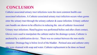 CONCLUSION
Catheter associated urinary tract infections were the most common health care
associated infections. A Catheter associated urinary tract infection occurs when germs
enter the urinary tract through the urinary catheter & cause infection. Urinary catheter
care bundle are shown to be effective in reducing the rate of catheter Associated
Urinary tract infections. Hand hygiene was performed before and after client contact,
Gloves were used to manipulate the catheter and/or the drainage system, Catheter is
anchored by a stabilization device . There was no contact between the non-sterile
container. Drainage bag is below level of the bladder . Perineal area and catheter entry
site were cleansed with soap and water. Catheter replacement to be done on based
catheter change record.
 