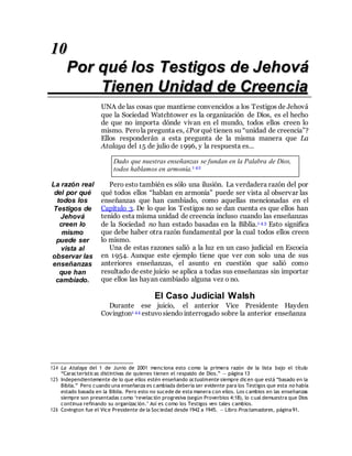 76
10
Por qué los Testigos de Jehová
Tienen Unidad de Creencia
UNA de las cosas que mantiene convencidos a los Testigos de Jehová
que la Sociedad Watchtower es la organización de Dios, es el hecho
de que no importa dónde vivan en el mundo, todos ellos creen lo
mismo. Perola pregunta es, ¿Por qué tienen su “unidad de creencia”?
Ellos responderán a esta pregunta de la misma manera que La
Atalaya del 15 de julio de 1996, y la respuesta es...
Dado que nuestras enseñanzas se fundan en la Palabra de Dios,
todos hablamos en armonía.1 42
La razón real
del por qué
todos los
Testigos de
Jehová
creen lo
mismo
puede ser
vista al
observar las
enseñanzas
que han
cambiado.
Pero esto también es sólo una ilusión. La verdadera razón del por
qué todos ellos “hablan en armonía” puede ser vista al observar las
enseñanzas que han cambiado, como aquellas mencionadas en el
Capítulo 3. De lo que los Testigos no se dan cuenta es que ellos han
tenido esta misma unidad de creencia incluso cuando las enseñanzas
de la Sociedad no han estado basadas en la Biblia.1 4 3 Esto significa
que debe haber otra razón fundamental por la cual todos ellos creen
lo mismo.
Una de estas razones salió a la luz en un caso judicial en Escocia
en 1954. Aunque este ejemplo tiene que ver con solo una de sus
anteriores enseñanzas, el asunto en cuestión que salió como
resultado de este juicio se aplica a todas sus enseñanzas sin importar
que ellos las hayan cambiado alguna vez o no.
El Caso Judicial Walsh
Durante ese juicio, el anterior Vice Presidente Hayden
Covington1 44 estuvo siendo interrogado sobre la anterior enseñanza
124 La Atalaya del 1 de Junio de 2001 menciona esto como la primera razón de la lista bajo el título
“Características distintivas de quienes tienen el respaldo de Dios.” — página 13
125 Independientemente de lo que ellos estén enseñando actualmente siempre dicen que está “basado en la
Biblia.” Pero cuando una enseñanza es cambiada debería ser evidente para los Testigos que esta no había
estado basada en la Biblia. Pero esto no sucede de esta manera con ellos. Los cambios en las enseñanzas
siempre son presentadas como ‘revelación progresiva (según Proverbios 4:18), lo cual demuestra que Dios
continua refinando su organización.’ Así es como los Testigos ven tales cambios.
126 Covington fue el Vice Presidente de la Sociedad desde 1942 a 1945. — Libro Proclamadores, página 91.
 