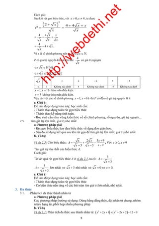 http://webdethi.net 
Công ty Cổ phần Megastudy Hocmai.vn 
Cách giải: 
Sau khi rút gọn biểu thức, với x  0; x  4, ta được 
   
x x x 
9 megatest.vn 
 2 
2 x 4 4 x x 
P 
  
x x 
4 4 
   
x x x 
4 
x x 
x 
   
4 . 
x 
Vì x là số chính phương nên x; x . 
P có giá trị nguyên khi và chỉ khi: 
4 
x 
có giá trị nguyên 
 x Ö 4 
 x 1,2,4 
x 1 -1 2 - 2 4 - 4 
x 1 Không xác định 4 Không xác định 16 Không xác định 
x 1, x 16 thỏa mãn điều kiện. 
x  4 không thỏa mãn điều kiện. 
Vậy các với các số chính phương x 1, x 16 thì P có đều có giá trị nguyên là 9. 
c. Chú ý: 
Để làm được dạng toán này, học sinh cần: 
- Thành thạo dạng toán rút gọn biểu thức 
- Thành thạo kỹ năng tính toán. 
- Học sinh cần nắm vững kiến thức về số chính phương, số nguyên, giá trị nguyên... 
2.5. Tìm giá trị lớn nhất, giá trị nhỏ nhất 
a. Phương pháp giải 
- Rút gọn biểu thức hay đưa biểu thức về dạng đơn giản hơn. 
- Sau đó sử dụng kết quả sau khi rút gọn để tìm giá trị lớn nhất, giá trị nhỏ nhất. 
b. Ví dụ: 
Ví dụ 2.5: Cho biểu thức: 
2 3 9 
3 3 9 
A 
x x x 
 
   
   
, Với x  0, x  9 
Tìm giá trị lớn nhất của biểu thức A. 
Cách giải: 
Từ kết quả rút gọn biểu thức A ở ví dụ 2.1, ta có: 
3 
3 
A 
x 
 
 
3 
3 
A 
x 
 
 
lớn nhất  x 3 nhỏ nhất  x  0x  0. 
c. Chú ý: 
Để làm được dạng toán này, học sinh cần: 
- Thành thạo dạng toán rút gọn biểu thức 
- Có kiến thức nền tảng về các bài toán tìm giá trị lớn nhất, nhỏ nhất. 
3. Đa thức 
3.1. Phân tích đa thức thành nhân tử 
a. Phương pháp giải 
Các phương pháp thường sử dụng: Dùng hằng đẳng thức, đặt nhân tử chung, nhóm 
nhiều hạng tử, phối hợp nhiều phương pháp 
b. Ví dụ 
Ví dụ 3.1: Phân tích đa thức sau thành nhân tử:     2 2 x  2x 1  x  2x  2 12  0 
 