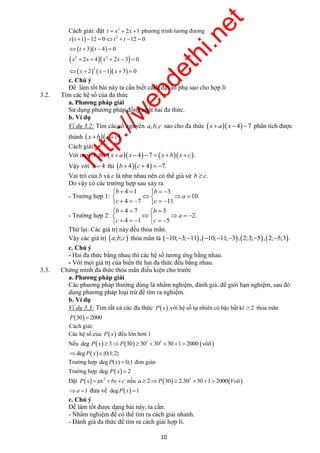 http://webdethi.net 
Công ty Cổ phần Megastudy Hocmai.vn 
Cách giải: đặt t  x2  2x 1 phương trình tương đương 
  
      
    
       
     
     
       
10 megatest.vn 
2 1 12 0 12 0 
t t t t 
       
 t  t 
 
  3  4  
0 
 x 2  2x  4  x 2  2x 3   0 
     2 
 x  2 x 1 x  3  0 
c. Chú ý 
Để làm tốt bài này ta cần biết cách đặt ẩn phụ sao cho hợp lí 
3.2. Tìm các hệ số của đa thức 
a. Phương pháp giải 
Sử dụng phương pháp đồng nhất hai đa thức. 
b. Ví dụ 
Ví dụ 3.2: Tìm các số nguyên a,b,c sao cho đa thức  x  a x  4 7 phân tích được 
thành  x b x  c. 
Cách giải: 
Với mọi x thì  x  a x  47   x bx  c. 
Vậy với x  4 thì b  4c  4  7. 
Vai trò của b và c là như nhau nên có thể giả sử b  c. 
Do vậy có các trường hợp sau xảy ra 
- Trường hợp 1: 
b b 
4 1 3 
10. 
4 7 11 
a 
c c 
- Trường hợp 2: 
b b 
4 7 3 
2. 
4 1 5 
a 
c c 
Thử lại: Các giá trị này đều thỏa mãn. 
Vậy các giá trị a;b;c thỏa mãn là 10;3;11,10;11;3, 2;3;5, 2;5;3. 
c. Chú ý 
- Hai đa thức bằng nhau thì các hệ số tương ứng bằng nhau. 
- Với mọi giá trị của biến thì hai đa thức đều bằng nhau. 
3.3. Chứng minh đa thức thỏa mãn điều kiện cho trước 
a. Phương pháp giải 
Các phương pháp thường dùng là nhẩm nghiệm, đánh giá..để giới hạn nghiệm, sau đó 
dùng phương pháp loại trừ để tìm ra nghiệm. 
b. Ví dụ 
Ví dụ 3.3: Tìm tất cả các đa thức P x với hệ số tự nhiên có bậc bất kì  2 thỏa mãn 
P30  2000 
Cách giải: 
Các hệ số của P x đều lớn hơn 1 
Nếu       3 2 deg P x  3P 30  30  30 30 1 2000 vôlí 
degP x{0;1;2} 
Trường hợp degP(x)  0;1 đơn giản 
Trường hợp deg P x  2 
Đặt   2 P x  ax  bx  c nếu     2 a  2P 30  2.30  30 1 2000 Voli 
a 1 đưa về degP x 1 
c. Chú ý 
Để làm tốt được dạng bài này, ta cần: 
- Nhẩm nghiệm để có thể tìm ra cách giải nhanh. 
- Đánh giá đa thức để tìm ra cách giải hợp lí. 
 