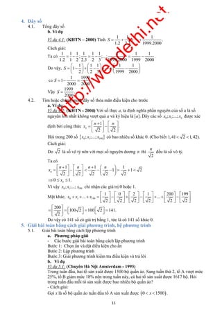 http://webdethi.net 
Công ty Cổ phần Megastudy Hocmai.vn 
S    
      
n n 
. n 
n 
        
            
      
                  
Do vậy có 141 số có giá trị bằng 1, tức là có 141 số khác 0. 
11 megatest.vn 
4. Dãy số 
4.1. Tổng dãy số 
b. Ví dụ 
Ví dụ 4.1: (KHTN – 2000) Tính 
1 1 
1.2 2. 
1 
. 
3 1999.2000 
Cách giải: 
Ta có 
1 1 1 1 1 1 
; ;... 
1 1 1 
; . 
1.2 1 2 2.3 2 3 1999.2000 1999 2000 
Do vậy, 
1 1 1 
1 
2 2 3 
1 1 
1999 2000 
S 
    
         
    
  
    
  
 
1 1999 
S    
1 . 
2000 2000 
Vậy 
1999 
. 
2000 
S  
4.2. Tìm hoặc chứng minh dãy số thỏa mãn điều kiện cho trước 
a. Ví dụ 
Ví dụ 4.2: (KHTN - 2004) Với số thực a, ta định nghĩa phần nguyên của số a là số 
nguyên lớn nhất không vượt quá a và ký hiệu là [a]. Dãy các số 0 1 ; ;...; n x x x được xác 
định bởi công thức 
1 
2 2 
x 
     
     
    
 
Hỏi trong 200 số   0 1 199 x ; x ;...; x có bao nhiêu số khác 0. (Cho biết 1,41 2 1,42). 
Cách giải: 
Do 2 là số vô tỷ nên với mọi số nguyên dương n thì 
2 
đều là số vô tỷ. 
Ta có 
n 1 n n 1 
n 
2 
2 2 2 
1 
2 
1 
2 
x 
 
1 n 
0 1. n   x  
Vì vậy 0 1 199 x ; x ;...; x chỉ nhận các giá trị 0 hoặc 1. 
Mặt khác, 0 1 199 
1 0 2 1 200 199 
... ... 
2 2 2 2 2 2 
x x x 
            
                    
          
  
  
200 
100 2 100 2 4 . 
2 
1 1 
5. Giải bài toán bằng cách giải phương trình, hệ phương trình 
5.1. Giải bài toán bằng cách lập phương trình 
a. Phương pháp giải 
- Các bước giải bài toán bằng cách lập phương trình 
Bước 1: Chọn ẩn và đặt điều kiện cho ẩn 
Bước 2: Lập phương trình 
Bước 3: Giải phương trình kiểm tra điều kiện và trả lời 
b. Ví dụ 
Ví dụ 5.1: (Chuyên Hà Nội Amsterdam - 1993) 
Trong tuần đầu, hai tổ sản xuất được 1500 bộ quần áo. Sang tuần thứ 2, tổ A vượt mức 
25%, tổ B giảm mức 18% nên trong tuần này, cả hai tổ sản xuất được 1617 bộ. Hỏi 
trong tuần đầu mỗi tổ sản suất được bao nhiêu bộ quần áo? 
- Cách giải: 
Gọi x là số bộ quần áo tuần đầu tổ A sản xuất được 0  x 1500 . 
 