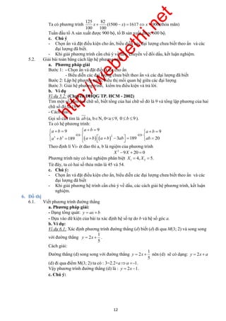 http://webdethi.net 
Công ty Cổ phần Megastudy Hocmai.vn 
x   x   x  (thỏa mãn) 
a b a b a b 
a b a b a b  ab ab 
          
              
9 9 9 
189 3 189 20 
y  x  nên (d) sẽ có dạng: y  2x  a 
12 megatest.vn 
Ta có phương trình 
125 82 
(1500 ) 1617 900 
100 100 
Tuần đầu tổ A sản xuất được 900 bộ, tổ B sản xuất được 600 bộ. 
c. Chú ý 
- Chọn ẩn và đặt điều kiện cho ẩn, biểu diễn các đại lượng chưa biết theo ẩn và các 
đại lượng đã biết. 
- Khi giải phương trình cần chú ý về dấu, chuyển vế đổi dấu, kết luận nghiệm. 
5.2. Giải bài toàn bằng cách lập hệ phương trình 
a. Phương pháp giải 
Bước 1: - Chọn ẩn và đặt điều kiện cho ẩn 
- Biểu diễn các đại lượng chưa biết theo ẩn và các đại lượng đã biết 
Bước 2: Lập hệ phương trình, biểu thị mối quan hệ giữa các đại lượng 
Bước 3: Giải hệ phương trình, kiểm tra điều kiện và trả lời. 
b. Ví dụ 
Ví dụ 5.2: (Chuyên ĐHQG TP. HCM - 2002) 
Tìm một số gồm hai chữ số, biết tổng của hai chữ số đó là 9 và tổng lập phương của hai 
chữ số đó là 189. 
- Cách giải: 
Gọi số cần tìm là ab (a, bN, 0<a  9, 0  b  9 ). 
Ta có hệ phương trình: 
   3 3 2 
   
Theo định lí Vi- ét đảo thì a, b là ngiệm của phương trình 
2 X 9X  20  0 
Phương trình này có hai nghiệm phân biệt 1 2 X  4, X  5. 
Từ đây, ta có hai số thỏa mãn là 45 và 54. 
c. Chú ý: 
- Chọn ẩn và đặt điều kiện cho ẩn, biểu diễn các đại lượng chưa biết theo ẩn và các 
đại lượng đã biết 
- Khi giải phương hệ trình cần chú ý về dấu, các cách giải hệ phương trình, kết luận 
nghiệm. 
6. Đồ thị 
6.1. Viết phương trình đường thẳng 
a. Phương pháp giải: 
- Dạng tổng quát: y  ax b 
- Dựa vào dữ kiện của bài ta xác định hệ số tự do b và hệ số góc a. 
b. Ví dụ: 
Ví dụ 6.1: Xác định phương trình đường thẳng (d) biết (d) đi qua M(3; 2) và song song 
1 
với đường thẳng 
y  2 
x  . 
5 
Cách giải: 
Đường thẳng (d) song song với đường thẳng 
1 
2 
5 
(d) đi qua điểm M(3; 2) ta có : 3=2.2+aa  -1. 
Vậy phương trình đường thẳng (d) là : y  2x 1. 
c. Chú ý: 
 