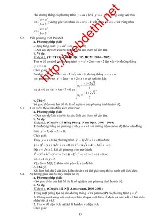 http://webdethi.net 
Công ty Cổ phần Megastudy Hocmai.vn 
Hai đường thẳng có phương trình y  ax b và y '  a' x b' song song với nhau 
   
  
t t t t t t t t tm 
            
    
Vậy điểm M(1; 2) thảo mãn yêu cầu của đề bài. 
c. Chú ý: 
Khi làm bài chú ý đặt điều kiện cho ẩn t và khi giải xong thì so sánh với điều kiện. 
13 megatest.vn 
' 
' 
a a 
b b 
  
  
  
; vuông góc với nhau a.a'  1; cắt nhau a  a'và trùng nhau 
' 
' 
a a 
b b 
  
  
  
. 
6.2. Viết phương trình Parabol 
a. Phương pháp giải: 
- Dạng tổng quát: 2 y  ax bx c (a  0) . 
- Dựa vào dự kiện của bài ta xác định các tham số cần tìm. 
b. Ví dụ 
Ví dụ 6.2: (THPT Chuyên ĐHQG TP. HCM, 2004 - 2005) 
Tìm m để parabol có phương trình 2 y  x  2mx m 2tiếp xúc với đường thẳng 
y  x m. 
Cách giải: 
Parabol 2 y  x  2mx m 2 tiếp xúc với đường thẳng y  x m 
 phương trình 2 x  2mx m 2  x mcó nghiệm kép. 
1 
2 
2 
1 2 2 
2 
0 4 4 7 0 
1 2 2 
2 
m 
m m 
m 
        
   
  
. 
c. Chú ý 
Số giao điểm của hai đồ thị là số nghiệm của phương trình hoành độ. 
6.3. Tìm điểm thỏa mãn điều kiện cho trước 
a. Phương pháp giải: 
- Dựa vào dự kiện của bài ta xác định các tham số cần tìm. 
b. Ví dụ 
Ví dụ 6.3: (Chuyên Lê Hồng Phong- Nam Định, 2003 - 2004) 
Trên đường thẳng có phương trình y  x 1tìm những điểm có tọa độ thỏa mãn đẳng 
thức 2 y 3y x  2x  0 . 
Cách giải: 
Thay y  x 1vào phương trình 2 y 3y x  2x  0 ta được 
2 2 (x 1) 3(x 1) x  2x  0x 3x x  4x 3 x 1 0 
Đặt t  x  0, khi đó phương trình trở thành : 
2 3 2 2 2 3 4 3 1 0 ( 1) ( 1) 0 1( ) 
x y 
1 2. 
6.4. Sự tương giao của hai hay nhiều đồ thị 
a. Phương pháp giải: 
- Số giao điểm của hai đồ thị là số nghiệm của phương trình hoành độ. 
b. Ví dụ 
Ví dụ 6.4: (Chuyên Hà Nội-Amsterdam, 2000-2001) 
Trong mặt phẳng tọa độ cho đường thẳng d và parabol (P) có phương trình 2 y  x . 
1. Chứng minh rằng với mọi m, d luôn đi qua một điểm cố định và luôn cắt d ở hai điểm 
phân biệt A và B. 
2. Tìm m để diện tích OAB là hai đơn vị diện tích. 
Cách giải: 
 