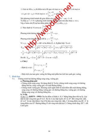 http://webdethi.net 
Công ty Cổ phần Megastudy Hocmai.vn 
1. Giải sử M(x0; y0 )là điểm mà d đi qua với mọi m y0  mx0 1với mọi m 
x 
  
0 0 x m (1 y )  0 với mọi m 0 
  
y 
  
0 
0 
(0;1) 
1 
M 
. 
Xét phương trình hoành độ giao điểm của d và (P): 2 x mx 1 0 
Ta thấy ac=-1<0  phương trình luôn có hai nghiệm trái dấu nhau x1 và x2 
Vậy d luôn cắt (P) tại hai điểm phân biệt 1 1 2 2 A(x ; y );B(x ; y ) . 
x x 1 
x x m 
   
   
y x 
  . 
y x x 
x 
y x 
  . 
y x x 
x 
1 1 1 
S  OAOB  x  x x  x  x x  x  
x 
OAB . ( )( ) | | (1 )(1 ) 
2 2 2 
1 1 1 
| 1| (1 )(1 ) ( ) 2 ( ) 1 4 
2 2 2 
2 OAB S   m   m   . 
14 megatest.vn 
2. Theo định lý Vi-et ta có: 1 2 
1 2 
Phương trình đường thẳng OA là: 1 
1 
1 
Phương trình đường thẳng OB là: 2 
2 
2 
Vì 1 2 x x  1nên OAOB và ba điểm O, A, B phân biệt. Ta có: 
2 4 2 4 2 2 
1 1 2 2 1 2 1 2 
2 2 2 2 2 
1 2 1 2 1 2 1 2 
x x x x x x x x m 
           
Do đó: 2 1 
2 4 2 2 3 
c. Chú ý 
- Định lý vi-ét : 
1 2 
1 2 
b 
S x x 
a 
c 
P x x 
a 
 
     
   
 
- Diện tích của tam giác vuông thì bằng một phần hai tích hai cạnh góc vuông. 
7. Hình học 
7.1. Chứng minh hai đường thẳng song song, vuông góc 
a. Phương pháp giải 
- Chứng minh song song: Sử dụng định lý Ta-let, chứng minh song song với đường 
thẳng thứ ba, cùng vuông góc với một đường thẳng, … 
- Chứng minh vuông góc: Khoảng cách ngắn nhất từ một điểm đến một đường thẳng, 
song song với đường thẳng vuông góc với đường thẳng kia, vuông góc với đường 
thẳng song song với đường thẳng kia, … 
b. Ví dụ 
Ví dụ 7.1: (KHTN - 1995) Cho ba điểm cố định A, B, C thẳng hàng theo thứ tự ấy. Gọi 
(Ω) là một vòng tròn qua B và C. Kẻ từ A các tiếp tuyến AE và AF đến vòng tròn (Ω). 
(E và F là các tiếp điểm). Gọi O là tâm của vòng tròn (Ω), I là trung điểm của BC, N là 
trung điểm của EF. Đường thẳng FI cắt vòng tròn (Ω) tại E. Chứng minh rằng EE'/ /AB. 
Cách giải: 
 