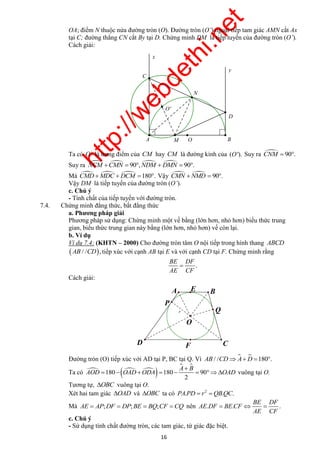http://webdethi.net 
Công ty Cổ phần Megastudy Hocmai.vn 
OA; điểm N thuộc nửa đường tròn (O). Đường tròn (O’) ngoại tiếp tam giác AMN cắt Ax 
tại C; đường thẳng CN cắt By tại D. Chứng minh DM là tiếp tuyến của đường tròn (O’). 
Cách giải: 
O' 
Ta có O' là trung điểm của CM hay CM là đường kính của (O'). Suy ra CNM  90. 
Suy ra NCM CMN  90,NDM  DMN  90. 
Mà CMDMDC  DCM 180. Vậy CMN NMD  90. 
Vậy DM là tiếp tuyến của đường tròn (O’). 
c. Chú ý 
- Tính chất của tiếp tuyến với đường tròn. 
A E B 
O 
A  
B 
Q 
P 
       vuông tại O. 
AOD OAD ODA OAD 
BE DF 
   
16 megatest.vn 
7.4. Chứng minh đẳng thức, bất đẳng thức 
a. Phương pháp giải 
Phương pháp sử dụng: Chứng minh một vế bằng (lớn hơn, nhỏ hơn) biểu thức trung 
gian, biểu thức trung gian này bằng (lớn hơn, nhỏ hơn) vế còn lại. 
b. Ví dụ 
Ví dụ 7.4: (KHTN – 2000) Cho đường tròn tâm O nội tiếp trong hình thang ABCD 
AB / /CD, tiếp xúc với cạnh AB tại E và với cạnh CD tại F. Chứng minh rằng 
. 
BE DF 
 
AE CF 
Cách giải: 
Đường tròn (O) tiếp xúc với AD tại P, BC tại Q. Vì AB / /CDA D 180. 
Ta có    
  
180 180 90 
2 
Tương tự, OBC vuông tại O. 
Xét hai tam giác OAD và OBC ta có 2 PA.PD  r QB.QC. 
Mà AE  AP;DF  DP;BE  BQ;CF CQ nên AE . DF BE . CF 
. 
AE CF 
c. Chú ý 
- Sử dụng tính chất đường tròn, các tam giác, tứ giác đặc biệt. 
y 
x 
M O 
N 
D 
C 
A B 
r 
D C 
F 
 