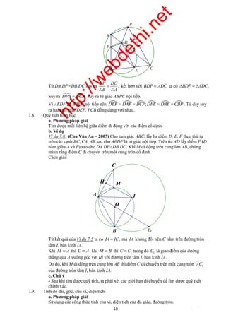http://webdethi.net 
Công ty Cổ phần Megastudy Hocmai.vn 
B 
F 
A 
DP DC 
DB DA 
P 
E 
D 
C 
 kết hợp với BDP ADC ta có BDP  ADC. 
Từ DA.DP=DB.DC suy ra , 
Suy ra DPB  DCA, suy ra tứ giác ABPC nội tiếp. 
Vì AEDF và ABPC nội tiếp nên DEF  DAF  BCP;DFE  DAE CBP . Từ đây suy 
ra hai tam giác DEF, PCB đồng dạng với nhau. 
C1 
C 
I 
M 
O 
B 
18 megatest.vn 
7.8. Quỹ tích hình học 
a. Phương pháp giải 
Tìm được mối liên hệ giữa điểm di động với các điểm cố định. 
b. Ví dụ 
Ví dụ 7.8: (Chu Văn An – 2005) Cho tam giác ABC, lấy ba điểm D, E, F theo thứ tự 
trên các cạnh BC, CA, AB sao cho AEDF là tứ giác nội tiếp. Trên tia AD lấy điểm P (D 
nằm giữa A và P) sao cho DA.DP=DB.DC. Khi M di động trên cung lớn AB, chứng 
minh rằng điểm C di chuyển trên một cung tròn cố định. 
Cách giải: 
H 
A 
Từ kết quả của Ví dụ 7.5 ta có IA  IC, mà IA không đổi nên C nằm trên đường tròn 
tâm I, bán kính IA. 
Khi M  A thì C  A, khi M  B thì 1 C  C trong đó 1 C là giao điểm của đường 
thẳng qua A vuông góc với IB với đường tròn tâm I, bán kính IA. 
Do đó, khi M di động trên cung lớn AB thì điểm C di chuyển trên một cung tròn  
1 AC 
của đường tròn tâm I, bán kính IA. 
c. Chú ý 
- Sau khi tìm được quỹ tích, ta phải xét các giới hạn di chuyển để tìm được quỹ tích 
chính xác. 
7.9. Tính độ dài, góc, chu vi, diện tích 
a. Phương pháp giải 
Sử dụng các công thức tính chu vi, diện tích của đa giác, đường tròn. 
 
