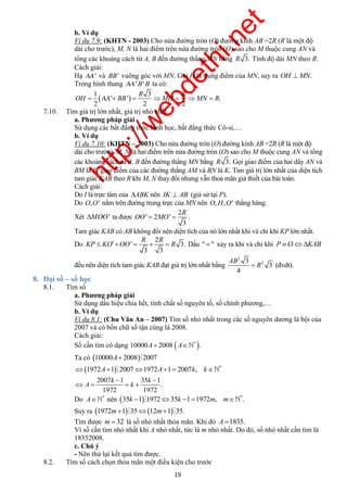 http://webdethi.net 
Công ty Cổ phần Megastudy Hocmai.vn 
b. Ví dụ 
Ví dụ 7.9: (KHTN - 2003) Cho nửa đường tròn (O) đường kính AB =2R (R là một độ 
dài cho trước), M, N là hai điểm trên nửa đường tròn (O) sao cho M thuộc cung AN và 
tổng các khoảng cách từ A, B đến đường thẳng MN bằng R 3. Tính độ dài MN theo R. 
Cách giải: 
Hạ AA' và BB' vuông góc với MN. Gọi H là trung điểm của MN, suy ra OH MN. 
Trong hình thang AA'B'B ta có: 
AA R R 
OH   BB  MH  MN  R 
OO ' R 
 MO  . 
KP  KO    R Dấu "  " xảy ra khi và chỉ khi P OKAB 
19 megatest.vn 
1 3 
  
' ' . 
2 2 2 
7.10. Tìm giá trị lớn nhất, giá trị nhỏ nhất 
a. Phương pháp giải 
Sử dụng các bất đẳng thức hình học, bất đẳng thức Cô-si,… 
b. Ví dụ 
Ví dụ 7.10: (KHTN – 2003) Cho nửa đường tròn (O) đường kính AB =2R (R là một độ 
dài cho trước), M, N là hai điểm trên nửa đường tròn (O) sao cho M thuộc cung AN và tổng 
các khoảng cách từ A, B đến đường thẳng MN bằng R 3. Gọi giao điểm của hai dây AN và 
BM là I , giao điểm của các đường thẳng AM và BN là K. Tìm giá trị lớn nhất của diện tích 
tam giác KAB theo R khi M, N thay đổi nhưng vẫn thoả mãn giả thiết của bài toán. 
Cách giải: 
Do I là trực tâm của ABK nên IK  AB (giả sử tại P). 
Do O,O' nằm trên đường trung trực của MN nên O,H,O' thẳng hàng. 
Xét MOO' ta được 
2 
' 2 
3 
Tam giác KAB có AB không đổi nên diện tích của nó lớn nhất khi và chỉ khi KP lớn nhất. 
Do 
R 2 
R 
OO ' 3. 
3 3 
đều nên diện tích tam giác KAB đạt giá trị lớn nhất bằng 
2 
2 
4 
3 
3 
AB 
 R (đvdt). 
8. Đại số – số học 
8.1. Tìm số 
a. Phương pháp giải 
Sử dụng dấu hiệu chia hết, tính chất số nguyên tố, số chính phương,… 
b. Ví dụ 
Ví dụ 8.1: (Chu Văn An – 2007) Tìm số nhỏ nhất trong các số nguyên dương là bội của 
2007 và có bốn chữ số tận cùng là 2008. 
Cách giải: 
Số cần tìm có dạng   * 10000A 2008 A . 
Ta có 10000A 20082007 
  *  1972A1 20071972A1 2007k, k 
k k 
2007 1 35 1 
. 
  
A k 
    
1972 1972 
Do * A  nên   * 35k 1 197235k 11972m, m . 
Suy ra 1972m13512m135. 
Tìm được m  32 là số nhỏ nhất thỏa mãn. Khi đó A 1835. 
Vì số cần tìm nhỏ nhất khi A nhỏ nhất, tức là m nhỏ nhất. Do đó, số nhỏ nhất cần tìm là 
18352008. 
c. Chú ý 
- Nên thử lại kết quả tìm được. 
8.2. Tìm số cách chọn thỏa mãn một điều kiện cho trước 
 