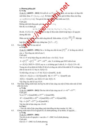 http://webdethi.net 
Công ty Cổ phần Megastudy Hocmai.vn 
a. Phương pháp giải 
b. Ví dụ 
Ví dụ 8.2: (KHTN – 2012) Với mỗi số n*,n  2 cố định, xét các tập n số thực đôi 
một khác nhau   1 2 ; ;...; . n X  x x x Kí hiệu C(X) là số các giá trị khác nhau của tổng 
1 . i j x  x  i  j  n Tìm giá trị lớn nhất, giá trị nhỏ nhất của C(X). 
Cách giải: 
Không mất tính tổng quát, giả sử 1 2 ... n x  x   x 
Khi đó, ta có đánh giá 
1 2 1 3 1 2 1 ... ... . n n n n x x x x x x x x x x             
Do đó, CX   2n 3. Có thể chỉ ra tập số thỏa mãn chính là tập hợp n số nguyên 
dương đầu tiên. 
Phần còn lại tìm giá trị lớn nhất cũng khá dễ. Hiển nhiên,   
 1 
 . 
Một tập 
n n 
 
2 
C X 
hợp thỏa mãn tính chất này chẳng hạn   22;2 ;...;2 . n 
20 megatest.vn 
8.3. Tìm tổng các chữ số của một số 
a. Ví dụ 
  194 
5 
Ví dụ 8.3: (KHTN - 1992) Cho a là tổng các chữ số của 9 
2 ,b là tổng các chữ số 
của a. Tìm tổng các chữ số của b. 
Cách giải: 
Với n ta ký hiệu tổng các chữ số của n là S n. Ta có 
    1945 3.1945 
9 3 5835 5835 N  2  2  8 10 , nên N có không quá 5835 chữ số mà 
a  S N  5835.9  52515, suy ra a có không quá 5 chữ số, b  S a  5.9  45. 
Trong các số tự nhiên từ 0 đến 45 thì số có tổng các chữ số lớn nhất là 39 và tổng các 
chữ số của nó là 12. Suy ra S b 12. 
Ta biết rằng với mọi n thì S n  nmod9, do đó 
S b  b  S a  a  S Nmod9. Mà   5835 N  8  1 mod9 nên 
S b  1mod9, mà S b 12 nên S b  8. 
Vậy tổng các chữ số của b là 8. 
8.4. Tìm hoặc chứng minh một, hai hay ba chữ số tận cùng của một số thỏa mãn một số tính 
chất cho trước 
a. Ví dụ 
Ví dụ 8.4: (KHTN - 2012) TÌm hai chữ số tận cùng của số 106 2012 A  41 57 . 
Cách giải: 
Ta có     4 2012 57 1 mod100 57 1 mod100 . 
      5 105 106 41 1 mod100 45 1 mod100 45  41 mod100 . 
Vậy     106 2012 A  41 57  42 mod100 . 
Vậy hai chữ số tận cùng của A là 42. 
b. Chú ý 
- Tìm các chữ số tận cùng bằng cách tính đồng dư theo modun 10, 100, … 
8.5. Chứng minh một số là số nguyên tố, số chính phương, số tự nhiên, số nguyên,… 
a. Ví dụ 
Ví dụ 8.5: (KHTN - 2002) 
Tìm tất cả các số nguyên n sao cho 2 n  2002 là số chính phương. 
Cách giải: 
Giải sử 2 n  2002 là số chính phương 
 
