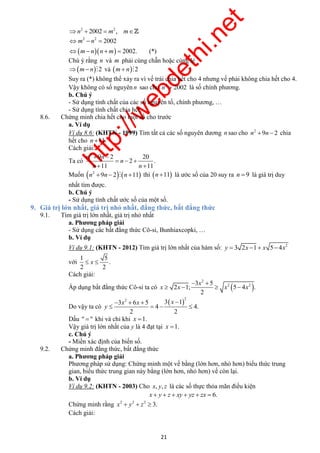 http://webdethi.net 
Công ty Cổ phần Megastudy Hocmai.vn 
2 
x 
3 
 
2 2 x x x x 
21 megatest.vn 
n2  2002  m2 , m 
2 2 2002 
m   
   
2002. (*) 
n 
m n n m 
 
    
Chú ý rằng n và m phải cùng chẵn hoặc cùng lẻ 
m n2 và m n2 
Suy ra (*) không thể xảy ra vì vế trái chia hết cho 4 nhưng vế phải không chia hết cho 4. 
Vậy không có số nguyên n sao cho 2 n  2002 là số chính phương. 
b. Chú ý 
- Sử dụng tính chất của các số nguyên tố, chính phương, … 
- Sử dụng tính chất chia hết. 
8.6. Chứng minh chia hết cho một số cho trước 
a. Ví dụ 
Ví dụ 8.6: (KHTN - 1999) Tìm tất cả các số nguyên dương n sao cho 2 n 9n  2 chia 
hết cho n 11. 
Cách giải: 
Ta có 
2 20 
   
2 . 
n 
  
9 2 
11 1 
1 
n 
n 
n n 
  
Muốn     2 n 9n  2  n 11 thì n 11 là ước số của 20 suy ra n  9 là giá trị duy 
nhất tìm được. 
b. Chú ý 
- Sử dụng tính chất ước số của một số. 
9. Giá trị lớn nhất, giá trị nhỏ nhất, đẳng thức, bất đẳng thức 
9.1. Tìm giá trị lớn nhất, giá trị nhỏ nhất 
a. Phương pháp giải 
- Sử dụng các bất đẳng thức Cô-si, Bunhiaxcopki, … 
b. Ví dụ 
Ví dụ 9.1: (KHTN - 2012) Tìm giá trị lớn nhất của hàm số: 2 y  3 2x 1 x 5 4x 
với 
1 
2 2 
5 
 x  . 
Cách giải: 
Áp dụng bất đẳng thức Cô-si ta có   
2 ; 5 . 
2 
5 
1   
4 
 
  
Do vậy ta có 
 2 2 3 3 1 
4 
6 5 
2 2 
4. 
x x 
y 
 x  
  
  
  
Dấu "  " khi và chỉ khi x 1. 
Vậy giá trị lớn nhất của y là 4 đạt tại x 1. 
c. Chú ý 
- Miền xác định của biến số. 
9.2. Chứng minh đẳng thức, bất đẳng thức 
a. Phương pháp giải 
Phương pháp sử dụng: Chứng minh một vế bằng (lớn hơn, nhỏ hơn) biểu thức trung 
gian, biểu thức trung gian này bằng (lớn hơn, nhỏ hơn) vế còn lại. 
b. Ví dụ 
Ví dụ 9.2: (KHTN - 2003) Cho x, y, z là các số thực thỏa mãn điều kiện 
x  y  z  xy  yz  zx  6. 
Chứng minh rằng 2 2 2 x  y  z  3. 
Cách giải: 
 