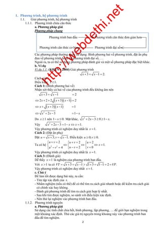 http://webdethi.net 
Công ty Cổ phần Megastudy Hocmai.vn 
Phương trình ban đầu Phương trình căn thức đơn giản hơn 
Phương trình căn thức cơ bản Phương trình đại số 
     
Do x 1 nên 1 x  0. Mặt khác, 2 x  2x 3  0 1 x. 
Vậy 2 x  2x 3 1 xx 1. 
Vậy phương trình có nghiệm duy nhất là x 1. 
Cách 2: (Đặt ẩn phụ) 
Đặt u  x 3;v  x 1. Điều kiện u  0;v  0. 
   2    2   
2 
     
       
2 megatest.vn 
1. Phương trình, hệ phương trình 
1.1. Giải phương trình, hệ phương trình 
1.1.1. Phương trình chứa căn thức 
a. Phương pháp giải 
Phương pháp chung 
Các phương pháp thường được sử dụng: Bình phương hai vế phương trình, đặt ẩn phụ 
đưa về phương trình hoặc hệ phương trình đại số, … 
Ngoài ra, ta có thể sử dụng phương pháp đánh giá và một số phương pháp đặc biệt khác. 
b. Ví dụ 
Ví dụ 1.1: (KHTN - 2004) Giải phương trình 
x 3  x 1  2. 
Cách giải: 
Điều kiện: x 1. 
Cách 1: (Bình phương hai vế) 
Nhận xét thấy cả hai vế của phương trình đều không âm nên 
x x 
x x x 
    
3 1 2 
   
      
2 2 2 3 1 2 
   
x x 
     
2 
x 
3 1 1 
x 2 x 
3 1 
x 
Ta có hệ 
2 2 4 2 0 
1. 
v v 
u v u 
v 
v u 
x 
u u  
Vậy phương trình có nghiệm duy nhất là x 1. 
Cách 3: (Đánh giá) 
Dễ thấy x 1 là nghiệm của phương trình ban đầu. 
Với x 1 ta có VT  x 3  x 1  13  11  2 VP. 
Vậy phương trình có nghiệm duy nhất x 1. 
c. Chú ý 
Để làm tốt được dạng bài này, ta cần: 
- Tìm tập xác định của x. 
- Nhẩm nghiệm (nếu có thể) để có thể tìm ra cách giải nhanh hoặc để kiểm tra cách giải 
có chính xác hay không. 
- Đánh giá phương trình để tìm ra cách giải hợp lý nhất. 
- Sau khi tìm được nghiệm, so sánh với điều kiện xác định. 
- Nên thử lại nghiệm vào phương trình ban đầu. 
1.1.2. Phương trình nguyên 
a. Phương pháp giải 
Sử dụng các tính chất chia hết, bình phương, lập phương, … để giới hạn nghiệm trong 
một khoảng xác định. Thử các giá trị nguyên trong khoảng này vào phương trình ban 
đầu để tìm nghiệm. 
 