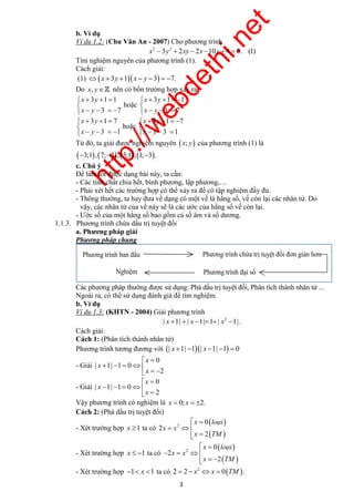 http://webdethi.net 
Công ty Cổ phần Megastudy Hocmai.vn 
b. Ví dụ 
Ví dụ 1.2: (Chu Văn An - 2007) Cho phương trình 
x2 3y2  2xy  2x 10y  4  0. (1) 
Tìm nghiệm nguyên của phương trình (1). 
Cách giải: 
(1)  x 3y 1 x  y 3  7. 
Do x, y nên có bốn trường hợp xảy ra 
Phương trình ban đầu Phương trình chứa trị tuyệt đối đơn giản hơn 
Nghiệm Phương trình đại số 
  
x loaïi 
  
3 megatest.vn 
3 1 1 
3 7 
x y 
x y 
    
     
hoặc 
3 1 1 
3 7 
x y 
x y 
     
    
3 1 7 
3 1 
x y 
x y 
    
     
hoặc 
3 1 7 
3 1 
x y 
x y 
     
    
Từ đó, ta giải được nghiệm nguyên  x; y của phương trình (1) là 
3;1,7;3, 3;1, 1;3. 
c. Chú ý 
Để làm tốt được dạng bài này, ta cần: 
- Các tính chất chia hết, bình phương, lập phương,… 
- Phải xét hết các trường hợp có thể xảy ra để có tập nghiệm đầy đủ. 
- Thông thường, ta hay đưa về dạng có một vế là hằng số, vế còn lại các nhân tử. Do 
vậy, các nhân tử của vế này sẽ là các ước của hằng số vế còn lại. 
- Ước số của một hằng số bao gồm cả số âm và số dương. 
1.1.3. Phương trình chứa dấu trị tuyệt đối 
a. Phương pháp giải 
Phương pháp chung 
Các phương pháp thường được sử dụng: Phá dấu trị tuyệt đối, Phân tích thành nhân tử ... 
Ngoài ra, có thể sử dụng đánh giá để tìm nghiệm. 
b. Ví dụ 
Ví dụ 1.3: (KHTN - 2004) Giải phương trình 
2 | x 1|  | x 1|1 | x 1| . 
Cách giải: 
Cách 1: (Phân tích thành nhân tử) 
Phương trình tương đương với | x 1| 1| x 1| 1  0 
- Giải 
0 
| 1| 1 0 
2 
x 
x 
  
x 
     
   
- Giải 
0 
| 1| 1 0 
2 
x 
x 
  
x 
     
  
Vậy phương trình có nghiệm là x  0; x  2. 
Cách 2: (Phá dấu trị tuyệt đối) 
- Xét trường hợp x 1 ta có 
  
  
2 
0 
2 
2 
x 
x x 
x TM 
  
  
loaïi 
- Xét trường hợp x  1 ta có 
  
  
2 
0 
2 
2 
x x 
x TM 
    
   
- Xét trường hợp 1 x 1 ta có   2 2  2 x x  0 TM . 
 