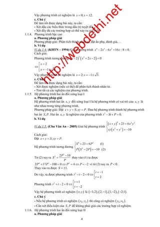 http://webdethi.net 
Công ty Cổ phần Megastudy Hocmai.vn 
Vậy phương trình có nghiệm là x  0; x  2. 
c. Chú ý 
Để làm tốt được dạng bài này, ta cần: 
- Xét dấu các biểu thức trong dấu trị tuyệt đối. 
- Xét đầy đủ các trường hợp có thể xảy ra của biến. 
4 2 2 
x y 
 
 x 
  y  
   
4 2 
S 6 
P S 
P 
P 
  
 thay vào (1) ta được 
4 megatest.vn 
1.1.4. Phương trình bậc cao 
a. Phương pháp giải 
Phương pháp giải: Phân tích thành nhân tử, đặt ẩn phụ, đánh giá,… 
b. Ví dụ 
Ví dụ 1.4: (KHTN – 1994) Giải phương trình 4 3 2 x 2x 6x 16x 8  0. 
Cách giải: 
Phương trình tương đương     2 2 x  2 x  2x  2  0 
3 
2 
1 
x 
x 
  
  
    
Vậy phương trình có nghiệm là x  2; x  1 3. 
c. Chú ý 
Để làm tốt được dạng bài này, ta cần: 
- Xét được nghiệm (nếu có thể) để phân tích thành nhân tử. 
- Tìm tất cả các nghiệm của phương trình. 
1.1.5. Hệ phương trình hai ẩn đối xứng loại I 
a. Phương pháp giải 
Hệ phương trình hai ẩn x, y đối xứng loại I là hệ phương trình có vai trò của x, y là 
như nhau trong từng phương trình. 
Phương pháp giải: Đặt x  y  S; xy  P. Đưa hệ phương trình thành hệ phương trình 
hai ẩn S,P. Hai ẩn x, y là nghiệm của phương trình 2 t  St  P  0. 
b. Ví dụ 
Ví dụ 1.5: (Chu Văn An – 2005) Giải hệ phương trình 
  
 2 2 
 
3 
0 
2 6 
1 
xy 
x y 
 
Cách giải: 
Đặt x  y  S; xy  P. 
Hệ phương trình tương đương 
 2 
 
(1) 
10 ( 
23 
2 2) 
 
 
   
Từ (2) suy ra 
2 
2P  
10 
S 
2 P 
4 2 2 2P 17P 100  0P  4P  2 vì từ (2) suy ra P  0. 
Thay vào ra được S  1. 
1 
Do vậy, ta được phương trình 2 2 0 
2 
t 
t 
t 
t 
   
     
  
1 
Phương trình 2 2 0 
2 
t 
t 
t 
t 
  
     
   
Vậy hệ phương trình có nghiệm  x; y là 1;2,2;1,1;2, 2;1. 
c. Chú ý 
- Nếu hệ phương trình có nghiệm   0 0 x ; y thì cũng có nghiệm   0 0 y ; x . 
- Cần xét điều kiện của S,P để không phải giải các trường hợp vô nghiệm. 
1.1.6. Hệ phương trình hai ẩn đối xứng loại II 
a. Phương pháp giải 
 