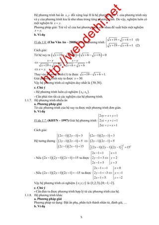 http://webdethi.net 
Công ty Cổ phần Megastudy Hocmai.vn 
Hệ phương trình hai ẩn x, y đối xứng loại II là hệ phương trình x của phương trình này 
và y của phương trình kia là như nhau trong từng phương trình. Do vậy, nghiệm luôn có 
một nghiệm là x  y. 
Phương pháp giải: Trừ vế vế của hai phương trình cho nhau để xuất hiện một nghiệm 
x  y. 
b. Ví dụ 
Ví dụ 1.6: (Chu Văn An – 2008) Giải hệ phương trình 
      
x y 
y x 
19 6 1 
1 
(1) 
     
9 6 1 (2) 
Cách giải: 
Từ hệ suy ra  x 19  y 19 x  6  y  6  0 
0 
  
   
19 19 6 6 
xy x y 
yz y z 
xz z x 
    
    
     
 x  y    x  y 
  
  
 y  z    y  z 
  
  
 z  x     x  y  z 
  
  x x 
y y 
x z 
     
  
     
       
x x 
y y 
x z 
      
  
       
        
5 megatest.vn 
x y x y 
x y x y 
      
x  y. 
Thay vào phương trình (1) ta được x 19  x 6 1. 
Giải phương trình này ta được x  30. 
Vậy hệ phương trình có nghiệm duy nhất là 30;30. 
c. Chú ý 
- Hệ phương trình luôn có nghiệm   0 0 x ; x . 
- Cần phải tìm tất cả các nghiệm của hệ phương trình. 
1.1.7. Hệ phương trình nhiều ẩn 
a. Phương pháp giải 
Từ các phương trình của hệ suy ra được một phương trình đơn giản. 
b. Ví dụ 
Ví dụ 1.7: (KHTN – 1997) Giải hệ phương trình 
2 1 
2 1 
2 1 
Cách giải: 
Hệ tương đương 
   
   
   
   
   
    2 2 
2 1 2 1 3 2 1 2 1 3 
2 1 2 1 5 2 1 2 1 5 
2 1 2 1 15 2 1 2 1 2 1 15 
- Nếu 2x 12y 12z 1 15 ta được 
2 1 1 1 
2 1 3 2 
2 1 5 3 
- Nếu 2x 12y 12z 1  15 ta được 
2 1 1 0 
2 1 3 1 
2 1 5 2 
Vậy hệ phương trình có nghiệm  x; y; z là 1;2;3, 0;1;2. 
c. Chú ý 
- Cần đưa ra được phương trình hợp lý từ các phương trình của hệ. 
1.1.8. Hệ phương trình khác 
a. Phương pháp giải 
Phương pháp sử dụng: Đặt ẩn phụ, phân tích thành nhân tử, đánh giá, … 
b. Ví dụ 
 