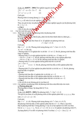 http://webdethi.net 
Công ty Cổ phần Megastudy Hocmai.vn 
Ví dụ 1.8: (KHTN – 2004) Tìm nghiệm nguyên của hệ 
     
Cách giải: 
Phương trình (1) tương đương  x  2y  2 x  y  7. 
Vì x, y nên (1) có các nghiệm 1;2,5;2. 
Thay các giá trị này vào phương trình (2) ta được nghiệm nguyên của hệ phương trình 
là x 1; y  2. 
c. Chú ý 
- Hỏi rõ yêu cầu của bài toán. 
6 megatest.vn 
2 2 
       
y x xy y x 
x y x y 
2 2 2 7 (1) 
3 3 
8 (2) 
1.2. Các bài toán liên quan 
1.2.1. Biện luận số nghiệm của phương trình, hệ phương trình 
a. Phương pháp giải 
Phương pháp sử dụng: Đặt ẩn phụ, phân tích đa thức thành nhân tử, đánh giá,… 
b. Ví dụ 
Ví dụ 1.9: Biện luận theo tham số m số nghiệm của phương trình sau 
4 2 x  2mx  4  0. 
Cách giải: 
Đặt 2 t  x (t  0). Phương trình tương đương với 2 t  2mt  4  0 (*). 
2   m  4. Do vậy, 
- Phương trình (*) vô nghiệm khi và chỉ khi 2  m 2. Do đó, phương trình ban đầu 
cũng vô nghiệm. 
- Phương trình (*) có một nghiệm kép khi và chỉ khi m  2 hoặc m  2 . 
+ Với m  2 thì t  2. Do đó, phương trình ban đầu có hai nghiệm phân biệt. 
+ Với m  2 thì t  2  0. Do đó, phương trình ban đầu vô nghiệm. 
- Phương trình (*) có hai nghiệm dương phân biệt khi và chỉ khi 
m m 
   2;  
2 
    
  
2. 
0 
m 
m 
Do đó, phương trình ban đầu có bốn nghiệm phân biệt. 
- Phương trình (*) có hai nghiệm âm phân biệt khi và chỉ khi m  2. Do đó, phương 
trình ban đầu vô nghiệm. 
Kết luận: 
- Phương trình ban đầu vô nghiệm khi và chỉ khi m  2. 
- Phương trình ban đầu có hai nghiệm phân biệt khi và chỉ khi m  2. 
- Phương trình ban đầu có bốn nghiệm phân biệt khi và chỉ khi m 2. 
c. Chú ý 
- Cần xét tất cả các khoảng giá trị của tham số. 
1.2.2. Các nghiệm của phương trình, hệ phương trình thỏa mãn điều kiện cho trước 
a. Phương pháp giải 
Phương pháp sử dụng: Áp dụng định lý Vi-et. 
b. Ví dụ 
Ví dụ 1.10: (KHTN - 2003) Cho phương trình 4 2 x  2mx  4  0. 
Tìm giá trị của tham số m để phương trình có bốn nghiệm phân biệt 1 2 3 4 x ; x ; x ; x thỏa 
mãn 4 4 4 4 
1 2 3 4 x  x  x  x  32. 
Cách giải: 
Đặt 2 t  x (t  0). Phương trình tương đương với 2 t  2mt  4  0 (*). 
Để phương trình ban đầu có bốn nghiệm phân biệt thì m 2. (Theo ví dụ trên) 
Đây là phương trình bậc 4 trùng phương vì vậy sẽ có hai nghiệm là số đối của nhau. 
Giả sử 3 1 4 2x  x ; x  x . Ta có, 4 4 
1 2 x  x 16 và 2 2 
1 2 x ; x là nghiệm của phương trình (*). 
Áp dụng định lý Vi-et đối với phương trình (*) ta được 2 2 2 2 
1 2 1 2 x  x  2m; x x  4 
 