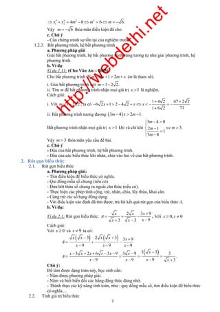 http://webdethi.net 
Công ty Cổ phần Megastudy Hocmai.vn 
m 
m m 
m 
   
    
    
x x x 
x x x x x 
   
   
x x x x x x x 
       
    
7 megatest.vn 
4 4 2 2 
x1  x2  4m 8m  6m   6. 
Vậy m   6 thỏa mãn điều kiện đã cho. 
c. Chú ý 
- Cần chứng minh sự tồn tại của nghiệm trước. 
1.2.3. Bất phương trình, hệ bất phương trình 
a. Phương pháp giải 
Giải bất phương trình, hệ bất phương trình cũng tương tự như giải phương trình, hệ 
phương trình. 
b. Ví dụ 
Ví dụ 1.11: (Chu Văn An – 2005) 
Cho bất phương trình 3m1 x 1 2m x (m là tham số). 
i. Giải bất phương trình với m 1 2 2. 
ii. Tìm m để bất phương trình nhận mọi giá trị x 1 là nghiệm. 
Cách giải: 
i. Với m 1 2 2 , ta có 
1 4 2 47 2 2 
2 1 2 4 2 
1 6 2 71 
6 x x x 
  
         
 
ii. Bất phương trình tương đương 3m 4 x  2m1. 
Bất phương trình nhận mọi giá trị x 1 khi và chỉ khi 
3 4 0 
2 1 3. 
1 
3 4 
Vậy m  3 thỏa mãn yêu cầu đề bài. 
c. Chú ý 
- Dấu của bất phương trình, hệ bất phương trình. 
- Dấu của các biểu thức khi nhân, chia vào hai vế của bất phương trình. 
2. Rút gọn biểu thức 
2.1. Rút gọn biểu thức 
a. Phương pháp giải: 
- Tìm điều kiện để biểu thức có nghĩa. 
- Qui đồng mẫu số chung (nếu có). 
- Đưa bớt thừa số chung ra ngoài căn thức (nếu có). 
- Thực hiện các phép tính cộng, trừ, nhân, chia, lũy thừa, khai căn. 
- Cộng trừ các số hạng đồng dạng. 
- Với điều kiện xác định đã tìm được, trả lời kết quả rút gọn của biểu thức A. 
b. Ví dụ: 
Ví dụ 2.1: Rút gọn biểu thức: 
2 3 9 
3 3 9 
A 
x x x 
 
   
   
, Với x  0, x  0 
Cách giải: 
Với x  0 và x  9 ta có: 
 3 2  3 3 9 
9 9 9 
A 
x x x 
   
3 2 6 3 9 3 9 3 3 3 
. 
9 9 9 3 
A 
x x x x 
    
Chú ý: 
Để làm được dạng toán này, học sinh cần: 
- Nắm được phương pháp giải. 
- Nắm và biết biến đổi các hằng đẳng thức đáng nhớ. 
- Thành thạo các kỹ năng tính toán, như : quy đồng mẫu số, tìm điều kiện để biểu thức 
có nghĩa… 
2.2. Tính giá trị biểu thức 
 