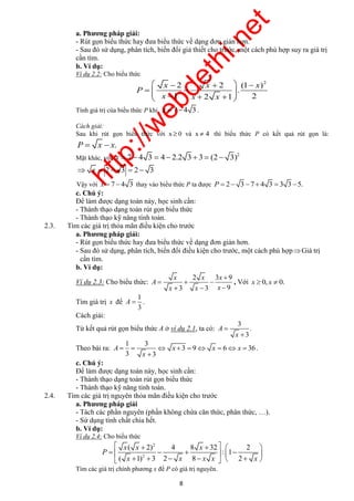http://webdethi.net 
Công ty Cổ phần Megastudy Hocmai.vn 
a. Phương pháp giải: 
- Rút gọn biểu thức hay đưa biểu thức về dạng đơn giản hơn. 
- Sau đó sử dụng, phân tích, biến đổi giả thiết cho trước, một cách phù hợp suy ra giá trị 
cần tìm. 
b. Ví dụ: 
Ví dụ 2.2: Cho biểu thức 
2 2 2 (1 ) 
     
           
x x x 
. 
1 2 1 2 
x x x 
A x x x 
         
 x ( x  2) 4 8 x 
 32   2 
 
        
         
8 megatest.vn 
P 
x x x 
Tính giá trị của biểu thức P khi x  7  4 3 . 
Cách giải: 
Sau khi rút gọn biểu thức với x 0 và x  4 thì biểu thức P có kết quả rút gọn là: 
P  x  x. 
Mặt khác, với 
2 x  7  4 3  4  2.2 3  3  (2 3) 
 x  2  3  2  3 
Vậy với x  7  4 3 thay vào biểu thức P ta được P  2 3 7  4 3  3 3 5. 
c. Chú ý: 
Để làm được dạng toán này, học sinh cần: 
- Thành thạo dạng toán rút gọn biểu thức 
- Thành thạo kỹ năng tính toán. 
2.3. Tìm các giá trị thỏa mãn điều kiện cho trước 
a. Phương pháp giải: 
- Rút gọn biểu thức hay đưa biểu thức về dạng đơn giản hơn. 
- Sau đó sử dụng, phân tích, biến đổi điều kiện cho trước, một cách phù hợp Giá trị 
cần tìm. 
b. Ví dụ: 
Ví dụ 2.3: Cho biểu thức: 
2 3 9 
3 3 9 
A 
x x x 
 
   
   
, Với x  0, x  0. 
Tìm giá trị x để 
1 
3 
A  . 
Cách giải: 
Từ kết quả rút gọn biểu thức A ở ví dụ 2.1, ta có: 
3 
. 
3 
A 
x 
 
 
Theo bài ra: 
1 3 
3 9 6 36 
3 x 
 
3 
. 
c. Chú ý: 
Để làm được dạng toán này, học sinh cần: 
- Thành thạo dạng toán rút gọn biểu thức 
- Thành thạo kỹ năng tính toán. 
2.4. Tìm các giá trị nguyên thỏa mãn điều kiện cho trước 
a. Phương pháp giải 
- Tách các phần nguyên (phần không chứa căn thức, phân thức, …). 
- Sử dụng tính chất chia hết. 
b. Ví dụ: 
Ví dụ 2.4: Cho biểu thức 
2 
2 
: 1 
( 1) 3 2 8 2 
P 
x x x x x 
Tìm các giá trị chính phương x để P có giá trị nguyên. 
 