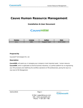  <br /> Cauve Human Resource Management<br />Installation & User Document<br />  <br />VersionLicenseAuthorDate0.0.1OBPLSupport Team14-07-2010<br />Prepared By<br />Cauvesoft Technologies Pvt. Ltd<br />Description<br />CauveHRM, will assist you in managing your company's most important asset - human resource. CauveHRM, which is applicable to diverse business industries, is a perfect platform for re-engineering your HR processes and redefining the workflow operations of HR professionals, paving the way to a new level of HR Management.<br />Table contents<br />Executive Summary       3<br />Objective        3<br />Overview  3<br />Introduction    4<br />System requirements    4<br />Downloading CauveHRM    5<br />Using CauveHRM              7<br />,[object Object]