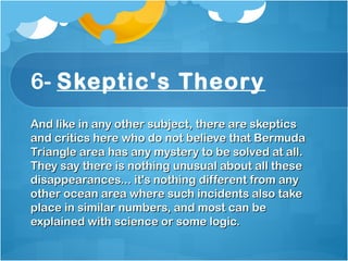 6- Skeptic's Theory
And like in any other subject, there are skepticsAnd like in any other subject, there are skeptics
and critics here who do not believe that Bermudaand critics here who do not believe that Bermuda
Triangle area has any mystery to be solved at all.Triangle area has any mystery to be solved at all.
They say there is nothing unusual about all theseThey say there is nothing unusual about all these
disappearances... it's nothing different from anydisappearances... it's nothing different from any
other ocean area where such incidents also takeother ocean area where such incidents also take
place in similar numbers, and most can beplace in similar numbers, and most can be
explained with science or some logic.explained with science or some logic.
 