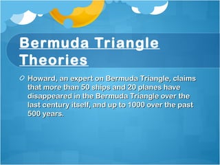 Bermuda Triangle
Theories
Howard, an expert on Bermuda Triangle, claimsHoward, an expert on Bermuda Triangle, claims
that more than 50 ships and 20 planes havethat more than 50 ships and 20 planes have
disappeared in the Bermuda Triangle over thedisappeared in the Bermuda Triangle over the
last century itself, and up to 1000 over the pastlast century itself, and up to 1000 over the past
500 years.500 years.
 