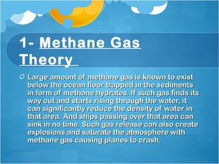 1- Methane Gas
Theory 
Large amount of methane gas is known to existLarge amount of methane gas is known to exist
below the ocean floor trapped in the sedimentsbelow the ocean floor trapped in the sediments
in form of methane hydrates. If such gas finds itsin form of methane hydrates. If such gas finds its
way out and starts rising through the water, itway out and starts rising through the water, it
can significantly reduce the density of water incan significantly reduce the density of water in
that area. And ships passing over that area canthat area. And ships passing over that area can
sink in no time. Such gas release can also createsink in no time. Such gas release can also create
explosions and saturate the atmosphere withexplosions and saturate the atmosphere with
methane gas causing planes to crash.methane gas causing planes to crash.
 