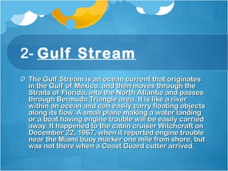 2- Gulf Stream
The Gulf Stream is an ocean current that originatesThe Gulf Stream is an ocean current that originates
in the Gulf of Mexico, and then moves through thein the Gulf of Mexico, and then moves through the
Straits of Florida, into the North Atlantic and passesStraits of Florida, into the North Atlantic and passes
through Bermuda Triangle area. It is like a riverthrough Bermuda Triangle area. It is like a river
within an ocean and can easily carry floating objectswithin an ocean and can easily carry floating objects
along its flow. A small plane making a water landingalong its flow. A small plane making a water landing
or a boat having engine trouble will be easily carriedor a boat having engine trouble will be easily carried
away. It happened to the cabin cruiser Witchcraft onaway. It happened to the cabin cruiser Witchcraft on
December 22, 1967, when it reported engine troubleDecember 22, 1967, when it reported engine trouble
near the Miami buoy marker one mile from shore, butnear the Miami buoy marker one mile from shore, but
was not there when a Coast Guard cutter arrived. was not there when a Coast Guard cutter arrived. 
 