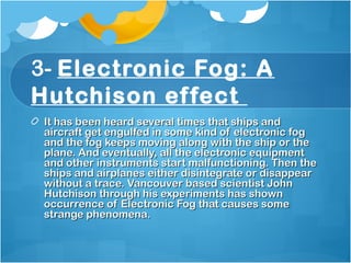 3- Electronic Fog: A
Hutchison effect 
It has been heard several times that ships andIt has been heard several times that ships and
aircraft get engulfed in some kind of electronic fogaircraft get engulfed in some kind of electronic fog
and the fog keeps moving along with the ship or theand the fog keeps moving along with the ship or the
plane. And eventually, all the electronic equipmentplane. And eventually, all the electronic equipment
and other instruments start malfunctioning. Then theand other instruments start malfunctioning. Then the
ships and airplanes either disintegrate or disappearships and airplanes either disintegrate or disappear
without a trace. Vancouver based scientist Johnwithout a trace. Vancouver based scientist John
Hutchison through his experiments has shownHutchison through his experiments has shown
occurrence of Electronic Fog that causes someoccurrence of Electronic Fog that causes some
strange phenomena. strange phenomena. 
 
