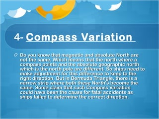 4- Compass Variation
Do you know that magnetic and absolute North areDo you know that magnetic and absolute North are
not the same. Which means that the north where anot the same. Which means that the north where a
compass points and the absolute geographic northcompass points and the absolute geographic north
which is the north pole are different. So ships need towhich is the north pole are different. So ships need to
make adjustment for this difference to keep to themake adjustment for this difference to keep to the
right direction. But in Bermuda Triangle, there is aright direction. But in Bermuda Triangle, there is a
narrow strip where both these North's become thenarrow strip where both these North's become the
same. Some claim that such Compass Variationsame. Some claim that such Compass Variation
could have been the cause for fatal accidents ascould have been the cause for fatal accidents as
ships failed to determine the correct direction. ships failed to determine the correct direction. 
 