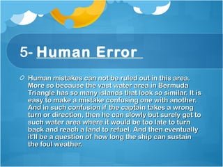 5- Human Error 
Human mistakes can not be ruled out in this area.Human mistakes can not be ruled out in this area.
More so because the vast water area in BermudaMore so because the vast water area in Bermuda
Triangle has so many islands that look so similar. It isTriangle has so many islands that look so similar. It is
easy to make a mistake confusing one with another.easy to make a mistake confusing one with another.
And in such confusion if the captain takes a wrongAnd in such confusion if the captain takes a wrong
turn or direction, then he can slowly but surely get toturn or direction, then he can slowly but surely get to
such water area where it would be too late to turnsuch water area where it would be too late to turn
back and reach a land to refuel. And then eventuallyback and reach a land to refuel. And then eventually
it'll be a question of how long the ship can sustainit'll be a question of how long the ship can sustain
the foul weather. the foul weather. 
 