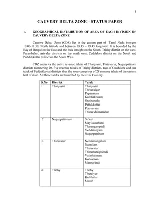 1
CAUVERY DELTA ZONE – STATUS PAPER
1. GEOGRAPHICAL DISTRIBUTION OF AREA OF EACH DIVISION OF
CAUVERY DELTA ZONE
Cauvery Delta Zone (CDZ) lies in the eastern part of Tamil Nadu between
10.00-11.30, North latitude and between 78.15 – 79.45 longitude. It is bounded by the
Bay of Bengal on the East and the Palk straight on the South, Trichy district on the west,
Perambalur, Ariyalur districts on the north west, Cuddalore district on the North and
Puddukkottai district on the South West.
CDZ encircles the entire revenue taluks of Thanjavur, Thriuvarur, Nagappatinam
districts numbering 20, five revenue taluks of Trichy districts, two of Cuddalore and one
taluk of Puddukkottai districts thus the zone comprises of 28 revenue taluks of the eastern
belt of state. All these taluks are benefited by the river Cauvery.
S.No District Taluk
1. Thanjavur Thanjavur
Thriuvaiyar
Papanasam
Kumbakonam
Orathanadu
Pattukkottai
Peravurani
Thiruvidaimarudur
2. Nagappattimum Sirkali
Mayiladuthurai
Tharangampadi
Veddaranyam
Nagappattinam
3. Thiruvarur Needamangalam
Nannilam
Thiruvarur
Thiruthuraipoondi
Valankaiman
Kodavassal
Mannarkudi
4. Trichy Trichy
Thuraiyur
Kulithalai
Musiri
 