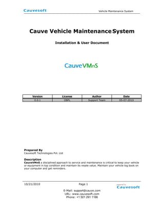 Cauve Vehicle Maintenance System <br />Installation & User Document<br />VersionLicenseAuthorDate0.0.1OBPLSupport Team05-07-2010<br />Prepared By<br />Cauvesoft Technologies Pvt. Ltd<br />Description<br />CauveVMnS a disciplined approach to service and maintenance is critical to keep your vehicle or equipment in top condition and maintain its resale value. Maintain your vehicle log book on your computer and get reminders.<br />Table contents<br />Executive Summary        3<br />Objective          3<br />Solution  3<br />Introduction    4<br />System requirements    4<br />Configure your instance    4<br />Downloading CauveVMnS    4<br />CauveVMnS Extension Module Installations  4<br />Database Model CauveVMnS 10<br />Screenshots    11<br />1.0 Executive Summary<br />1.1 Objective<br />Cauvesoft developed a CauveVMnS module is a Vehicle Maintenance System. This document will help to analyze our project with installation process and screen shot and also map their functional overview.<br />1.2 Solution<br />CauveVMnS a disciplined approach to service and maintenance is critical to keep your vehicle or equipment in top condition and maintain its resale value. Maintain your vehicle log book on your computer and get reminders.<br />With this module you can create a unique service schedule for each vehicle you own. Vehicle Manager reminds you as the service due date comes near. Easily track the service status for all of your vehicles and equipment with simple red, yellow, green status indicators. When the service has been finished, just mark the item as complete to automatically add it to your vehicle's service history.<br />-568960102235<br />2.0 Introduction <br />A CauveVMnS Verticalization Packs installation provides you with maximum deployment flexibility and full control over the technology stack and its configuration.<br />3.0 System requirements <br />To apply CauveVMnS Verticalization Packs you must use version 2.50 or later of Openbravo ERP and also CauveHMS, CauveVMS are mandatory.<br />4.0 Configure your instance <br />There are some new requirements in 2.50 when configuring the environments. Please review the Openbravo ERP Development Stack Setup documentation before going ahead.<br />5.0 Downloading CauveVMnS <br />You can to obtain a copy of the obx file by either: <br />Downloading an obx file.<br />Checking out the source code from the Cauve. <br />6.0 CauveVMnS Verticalization Module Installations <br />Once you have obtained the Obx file follow these steps to install it.<br />Steps<br />Module Manager Console(MMC)<br />This is a new window in Openbravo ERP where System administrators can see installed Verticalization Packs in their instances, and where they can install new ones and uninstall or update the ones that are already installed.<br />152400146304<br />Note: You must login into Openbravo ERP on using the System Administrator role, so you can only see administration tasks on the Application menu. And select Module Management under General Setup->Application.<br />Click the Browse File System and select the vehicle.management.system-1.0.0.obx, press continue button, then you will see the pop window and view a detail which consists of License, Module dependencies and version details of CauveVMS module. <br />41084570485<br />Now click the Ok button and accept the license agreements then continue installing. <br />171450129994<br />CauveVMnS module OBX file successfully was installed in OpenbravoERP application; it’s partially installed in your application. In order to complete the process clicks OK button. <br />17145033292<br />By Rebuild the application, CauveHMS will available in Openbravo ERP.<br />190505080<br />Note: After rebuilt the application, you must do the following compile process<br />1. ant compile.complete.development <br />After rebuilding the application you can Vehicle Management System<br />Menu at left side menu.<br />Transactions<br />Vendor<br />Parts<br />Vehicle Service Template<br />Analysis<br />Parts List<br />Service Schedule<br />Service Remainder<br />Services and Expenses<br />Vehicle Usage Summary<br />                                 <br />Setup<br />,[object Object]