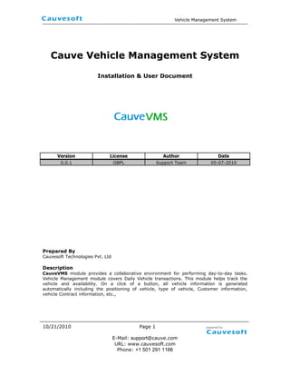Cauve Vehicle Management System <br />Installation & User Document<br />1815193-998<br />VersionLicenseAuthorDate0.0.1OBPLSupport Team05-07-2010<br />Prepared By<br />Cauvesoft Technologies Pvt. Ltd<br />Description<br />CauveVMS module provides a collaborative environment for performing day-to-day tasks. Vehicle Management module covers Daily Vehicle transactions. This module helps track the vehicle and availability. On a click of a button, all vehicle information is generated automatically including the positioning of vehicle, type of vehicle, Customer information, vehicle Contract information, etc.,<br />Table contents<br />Executive Summary        3<br />Objective          3<br />Solution  3<br />Introduction    4<br />System requirements    4<br />Configure your instance    4<br />Downloading CauveVMS    4<br />CauveVMS Extension Module Installations  4<br />Database Model CauveVMS 10<br />Screenshots    11<br />1.0 Executive Summary<br />1.1 Objective<br />Cauvesoft developed a CauveVMS module is a Vehicle Management System. This document will help to analyze our project with installation process and screen shoot and also map their functional overview.<br />1.2 Solution<br />CauveVMS that helps you manage and track the performance and costs of your vehicles. This module helps track the vehicle and availability. On a click of a button, all vehicle information is generated automatically including the positioning of vehicle, type of vehicle, Customer information, vehicle Contract information, etc.,<br />Average fuel consumption for different type of vehicles are captured, Definition for tolerance limit for different vehicles can be prefixed and variance can be recorded and reported. Vehicle management module is linked to HR, Accounts & Finance, Vehicle maintenance & master data module. <br />-7486656985<br />2.0 Introduction <br />A CauveVMS Verticalization Packs installation provides you with maximum deployment flexibility and full control over the technology stack and its configuration.<br />3.0 System requirements <br />To apply CauveVMS Verticalization Packs you must use version 2.50 or later of Openbravo ERP and also CauveHMS is mandatory.<br />4.0 Configure your instance <br />There are some new requirements in 2.50 when configuring the environments. Please review the Openbravo ERP Development Stack Setup documentation before going ahead<br />5.0 Downloading CauveVMS <br />You can to obtain a copy of the obx file by either: <br />Downloading an obx file.<br />Checking out the source code from the Cauve. <br />6.0 CauveVMS Verticalization Module Installations <br />Once you have obtained the Obx file follow these steps to install it.<br />Steps<br />Module Manager Console(MMC)<br />This is a new window in Openbravo ERP where System administrators can see installed Verticalization Packs in their instances, and where they can install new ones and uninstall or update the ones that are already installed.<br />152400146304<br />Note: You must login into Openbravo ERP on using the System Administrator role, so you can only see administration tasks on the Application menu. And select Module Management under General Setup->Application.<br />Click the Browse File System and select the vehicle.management.system-1.0.0.obx, press continue button, then you will see the pop window and view a detail which consists of License, Module dependencies and version details of CauveVMS module. <br />20410795885<br />Now click the Ok button and accept the license agreements then continue installing. <br /> 171450271508<br />CauveVMS module OBX file successfully was installed in OpenbravoERP application; it’s partially installed in your application. In order to complete the process clicks OK button. <br />269240109855<br />By Rebuild the application, CauveVMS will available in Openbravo ERP.<br />19050113939<br />Note:<br /> After rebuilt the application, you must do the following compile process<br />1. ant compile.complete.development <br />After rebuilding the application you can Vehicle Management System<br />Menu at left side menu.<br />Transactions<br />Customer Invoice<br />Daily Trip sheet<br />Analysis<br />Vehicle List<br />Mileage Report<br />Vehicle Owner Report<br />Vehicle Service Report<br />Bunk Report<br />License  & Insurance Report <br />-168910128905<br />Note: To access CauveVMS, you must change your role to an Admin role, such as Openbravo Admin. <br />Click the Openbravo link in the upper left hand corner of the window. The User Options window appears. <br />From the Role Information menu, select an Admin role (Openbravo   Admin). <br />To set the Admin role as default, select the Set as default checkbox. <br />7.0 Database Model CauveVMS<br />The typical flow tables are added in CauveVMS Extension and modifies it in Openbravo ERP is as it follows:<br />TablesDescriptionvm_brandList of Vehicle Brandvm_cust_invoice_lineLine details of Customer Invoicevm_customer_invoicePrimary details of Customer Invoicevm_daily_workDaily Vehicle recordvm_daily_work_actTransaction details of Vehiclevm_fcdetailVehicle FC detailsvm_fuel_entryFuel Details with Mileage recordvm_insuranceVehicle Insurance Detailsvm_pur_specEmployee contactvm_purchaseEmployee membership detailsvm_routeEmployee summary reportvm_vehicleEmployee salary detailsvm_vehicle_infoEmployee skill descriptionvm_vehicle_loanList of special holidays vm_vehicle_typeEmployee salary tax details<br />Screenshots<br />8.1 Vehicle Information Management (VIM) <br />Use Vehicle Information Management to define and edit information related to Vehicle Details, Insurance, Loan, Registration, Service Schedule, Service Logs, Fuel Log, Damage, Vehicle Daily Trip Sheet and Accident Details. Handle Vehicle menu to maintain the Vehicle No, Vehicle Plate Color, Chassis Number, Engine No, Model, Salik details including Salik Tag No and Manufacture Warranty.<br />8.1.1 Vehicle Information Grid view<br />-438150-3356<br />8.1.1 Vehicle Information Edit view<br />19050106680<br />8.2 Vehicle Fuel entry Information<br />Handle Fuel Log menu to define the Tank Position, Fuel Type, Value of Starting Odometer and Ending Odometer. And to calculate the Odometer Change, Average Mileage and Amount Details.<br />190502994<br />8.3 Service Schedule <br />Handle Service Schedule menu to define the Service Item, Service Schedule including Workshop Name, Service Details including Service Due Date and Service Due Odometer.<br />-198664-5715<br />8.4 Daily Trip sheet<br />1905097155<br />8.5 Vehicle Detail report<br />40819-998<br />8.6 Fuel Report<br />Use Vehicle Fuel Report menu to summarize the Fuel Expense Details within the specific dates. This menu will provide you the HTML Format.<br />19050-1542<br />