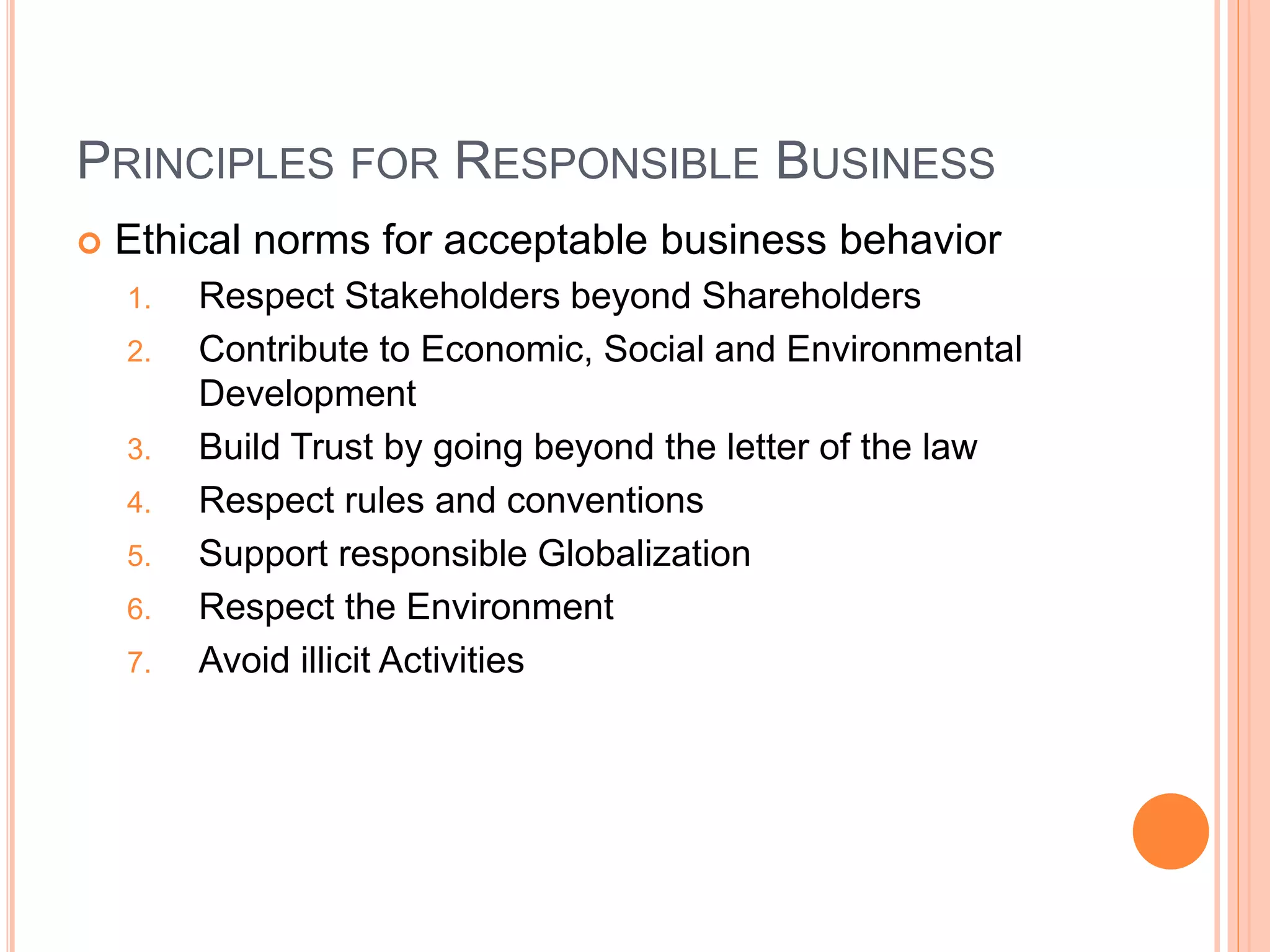 PRINCIPLES FOR RESPONSIBLE BUSINESS 
 Ethical norms for acceptable business behavior 
1. Respect Stakeholders beyond Shareholders 
2. Contribute to Economic, Social and Environmental 
Development 
3. Build Trust by going beyond the letter of the law 
4. Respect rules and conventions 
5. Support responsible Globalization 
6. Respect the Environment 
7. Avoid illicit Activities 
 